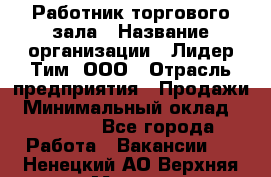 Работник торгового зала › Название организации ­ Лидер Тим, ООО › Отрасль предприятия ­ Продажи › Минимальный оклад ­ 15 000 - Все города Работа » Вакансии   . Ненецкий АО,Верхняя Мгла д.